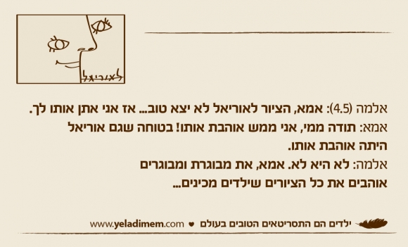 אלמה (4.5): אמא, הציור לאוריאל לא יצא טוב... אז אני אתן אותו לך. אמא: תודה ממי, אני ממש אוהבת אותו! בטוחה שגם אוריאל היתה אוהבת אותו. אלמה: לא היא לא. אמא, את מבוגרת ומבוגריםאוהבים את כל הציורים שילדים מכינים...