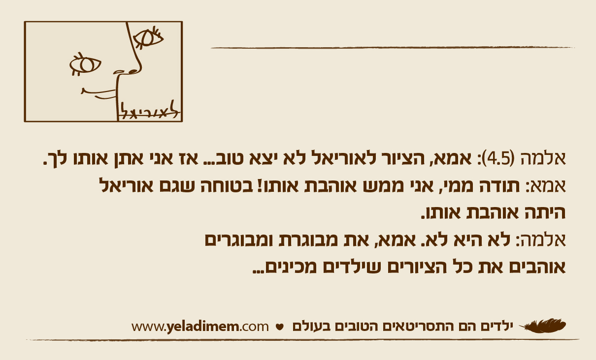 אלמה (4.5): אמא, הציור לאוריאל לא יצא טוב... אז אני אתן אותו לך. אמא: תודה ממי, אני ממש אוהבת אותו! בטוחה שגם אוריאל היתה אוהבת אותו. אלמה: לא היא לא. אמא, את מבוגרת ומבוגריםאוהבים את כל הציורים שילדים מכינים...