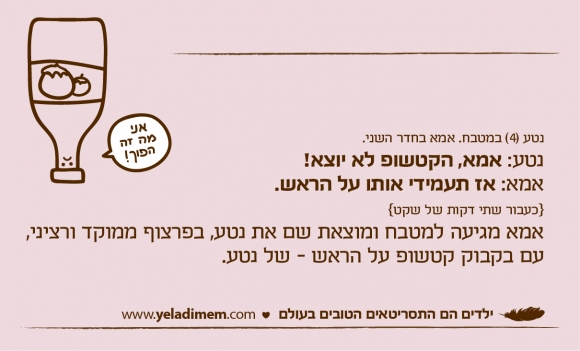 נטע (4) במטבח. אמא בחדר השני. נטע: אמא, הקטשופ לא יוצא! אמא: אז תעמידי אותו על הראש. {כעבור שתי דקות של שקט} אמא מגיעה למטבח ומוצאת שם את נטע, בפרצוף ממוקד ורציני, עם בקבוק קטשופ על הראש - של נטע.