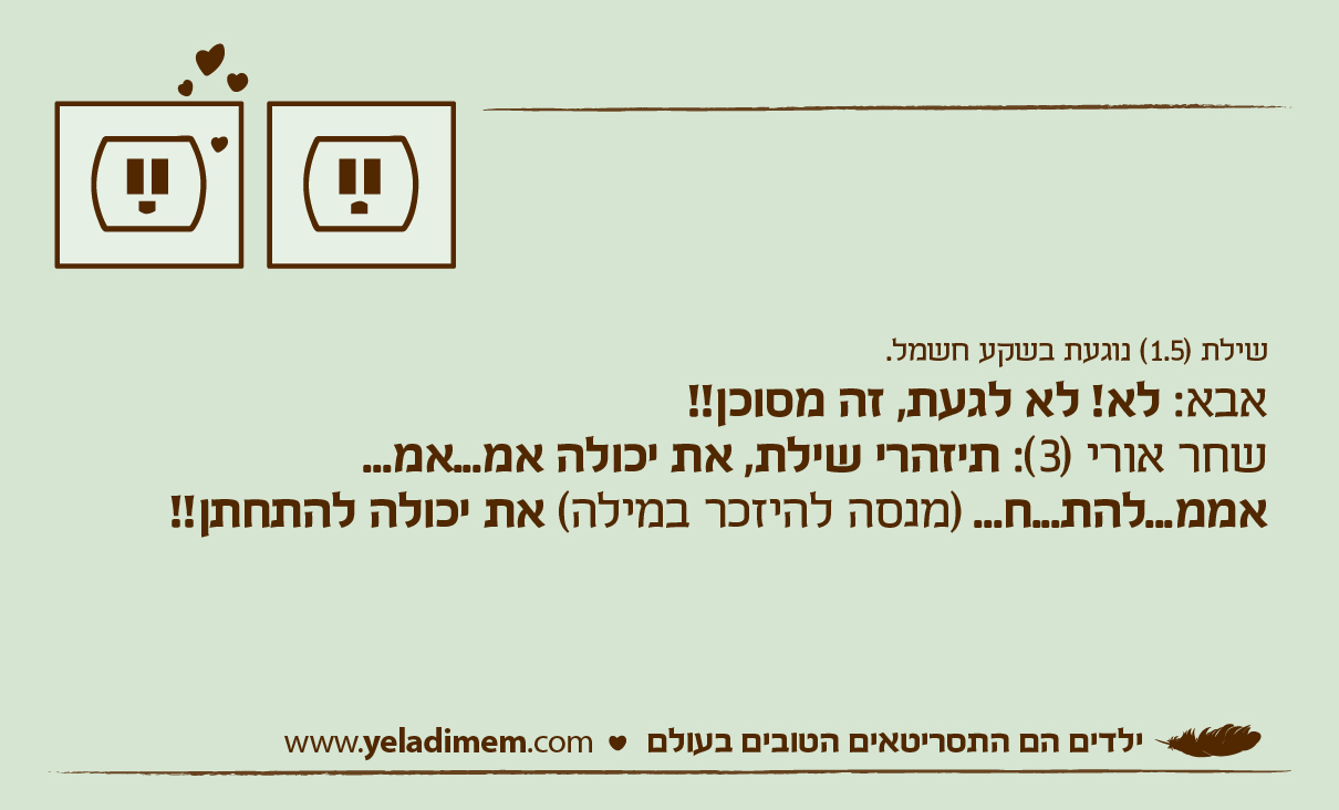 שילת (1.5) נוגעת בשקע חשמל. אבא: לא! לא לגעת, זה מסוכן!! שחר אורי (3): תיזהרי שילת, את יכולה אמ...אמ...אממ...להת...ח... (מנסה להיזכר במילה) את יכולה להתחתן!!