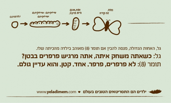 גל, האחות הגדולה, מנסה להבין אם תומר (8) מאוהב בילדה מהכיתה שלו. גל: כשאתה משחק איתה, אתה מרגיש פרפרים בבטן? תומר (8): לא פרפרים, פרפר. אחד. קטן. והוא עדיין גולם.