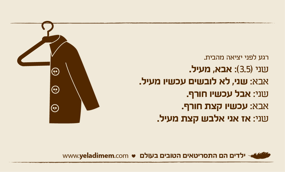 רגע לפני יציאה מהבית. שני (3.5): אבא, מעיל. אבא: שני, לא לובשים עכשיו מעיל. שני: אבל עכשיו חורף. אבא: עכשיו קצת חורף. שני: אז אני אלבש קצת מעיל.