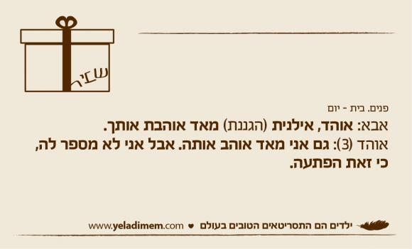 פנים. בית - יום אבא: אוהד, אילנית (הגננת) מאד אוהבת אותך. אוהד (3): גם אני מאד אוהב אותה. אבל אני לא מספר לה,כי זאת הפתעה.