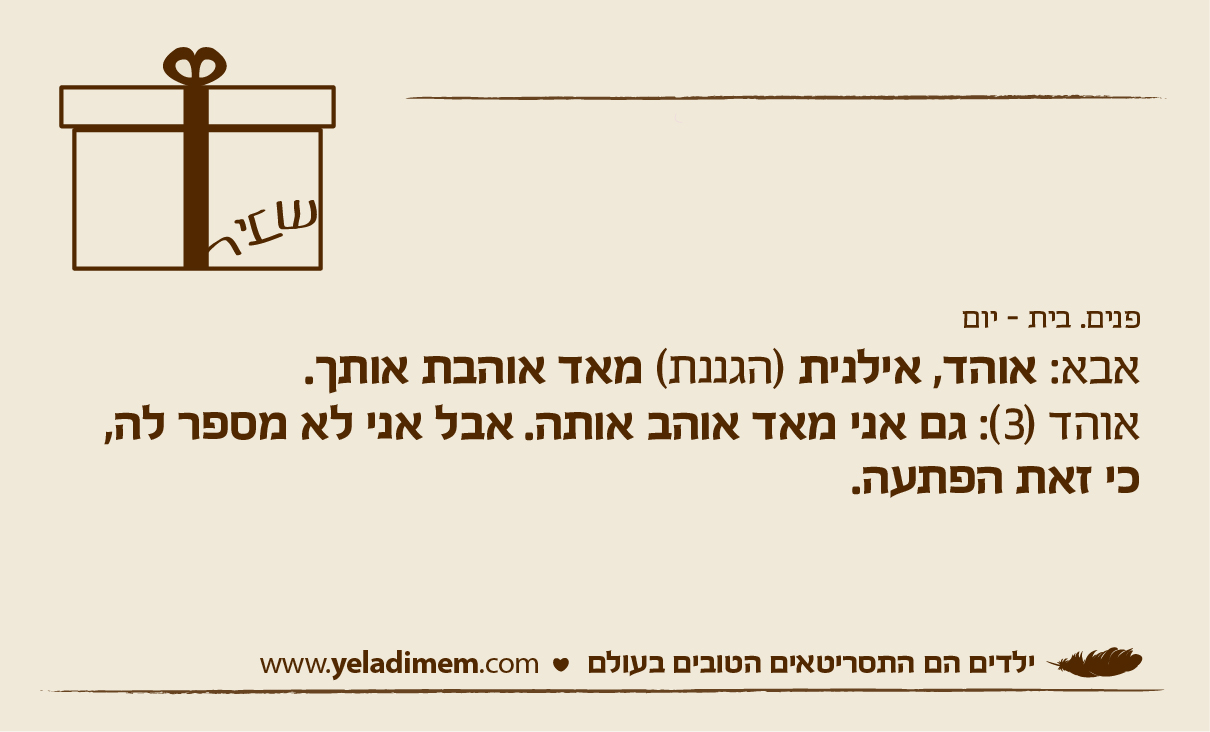 פנים. בית - יום אבא: אוהד, אילנית (הגננת) מאד אוהבת אותך. אוהד (3): גם אני מאד אוהב אותה. אבל אני לא מספר לה,כי זאת הפתעה.