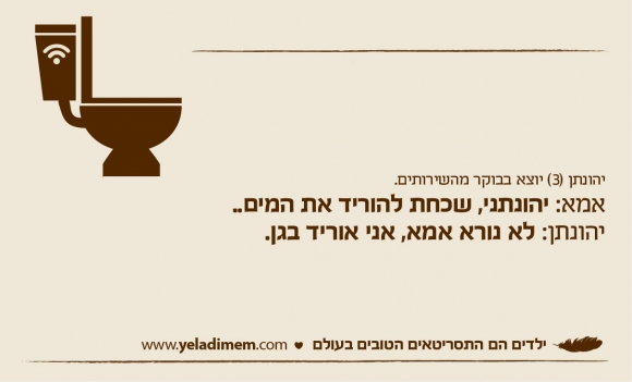יהונתן (3) יוצא בבוקר מהשירותים. אמא: יהונתני, שכחת להוריד את המים.. יהונתן: לא נורא אמא, אני אוריד בגן.