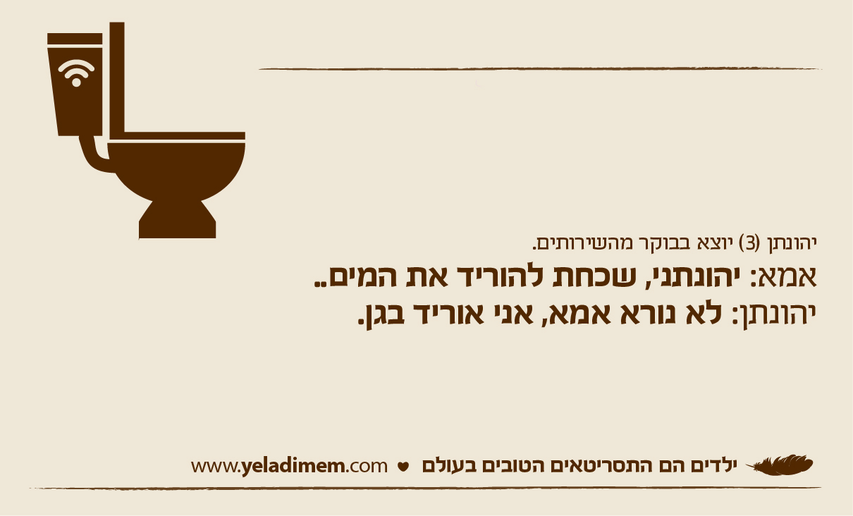 יהונתן (3) יוצא בבוקר מהשירותים. אמא: יהונתני, שכחת להוריד את המים.. יהונתן: לא נורא אמא, אני אוריד בגן.