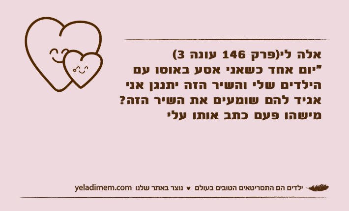 אלה לי)פרק 146 עונה 3( "יום אחד כשאני אסע באוטו עם הילדים שלי והשיר הזה יתנגן אני אגיד להם שומעים את השיר הזה? מישהו פעם כתב אותו עלי