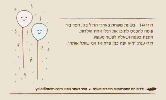 דודי )4( - בשעת משחק בארגז החול בגן, חפר בור וניסה להכניס לתוכו את רגלי אחת הילדות.הגננת כעסה ושאלה לפשר מעשיו.דודי ענה: "היא יפה כמו פרח אז אני שותל אותה".