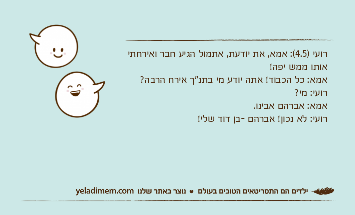 רועי )4.5(: אמא, את יודעת, אתמול הגיע חבר ואירחתי אותו ממש יפה! אמא: כל הכבוד! אתה יודע מי בתנ"ך אירח הרבה? רועי: מי? אמא: אברהם אבינו. רועי: לא נכון! אברהם -בן דוד שלי!