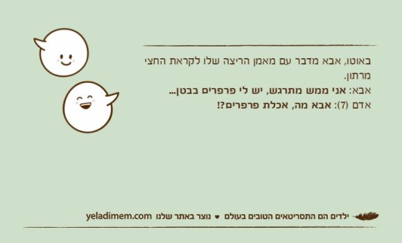 באוטו, אבא מדבר עם מאמן הריצה שלו לקראת החצי מרתון.אבא: אני ממש מתרגש, יש לי פרפרים בבטן...אדם )7(: אבא מה, אכלת פרפרים?!