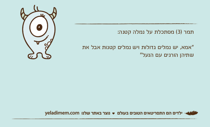 תמר )3( מסתכלת על נמלה קטנה:"אמא, יש נמלים גדולות ויש נמלים קטנות אבל את שתיהן הורגים עם הנעל"