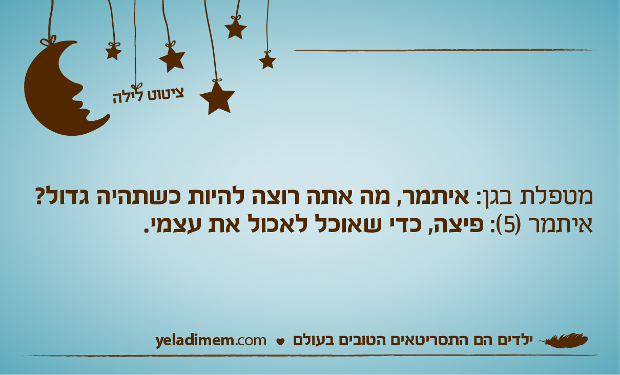 מטפלת בגן: איתמר, מה אתה רוצה להיות כשתהיה גדול? איתמר (5): פיצה, כדי שאוכל לאכול את עצמי.