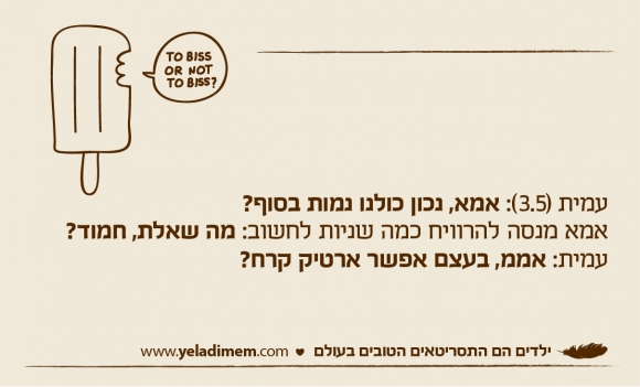 עמית (3.5): אמא, נכון כולנו נמות בסוף? אמא מנסה להרוויח כמה שניות לחשוב: מה שאלת, חמוד? עמית: אממ, בעצם אפשר ארטיק קרח?