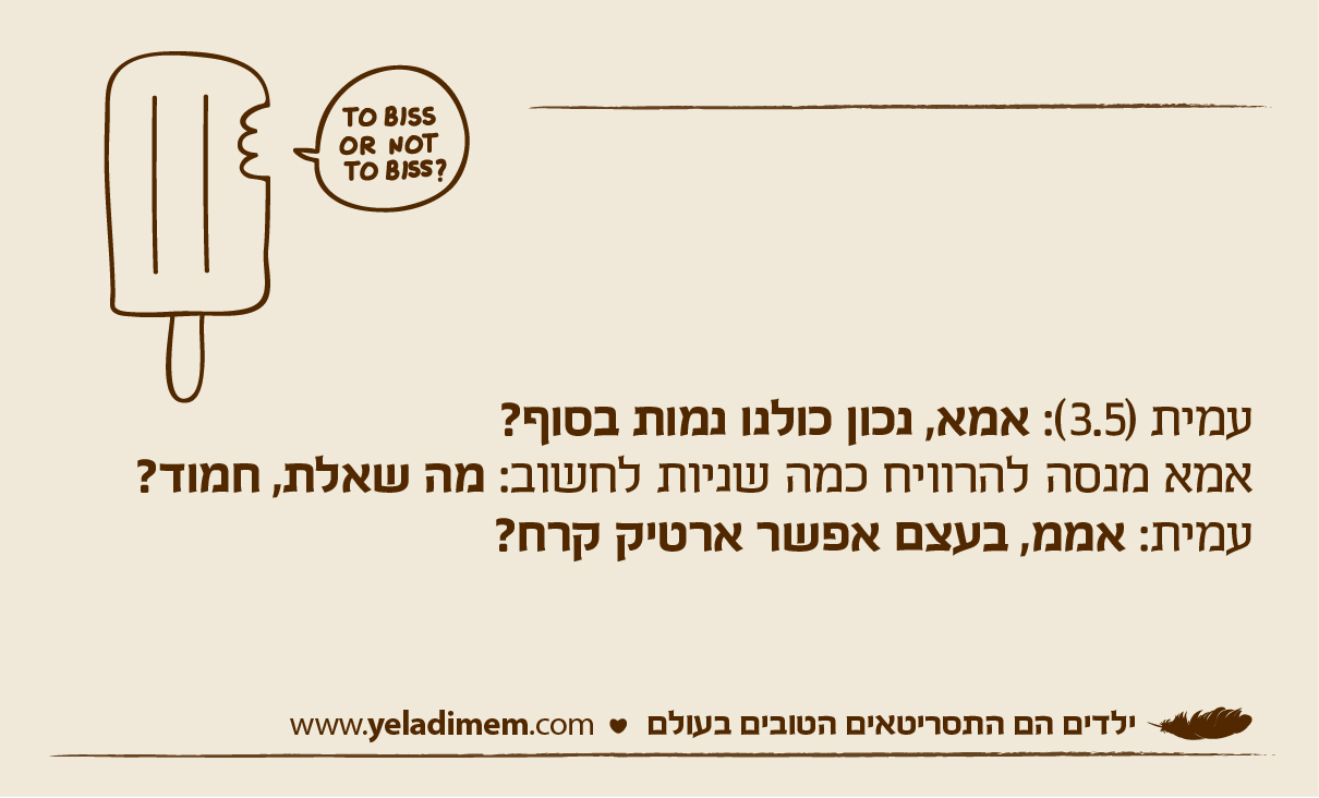 עמית (3.5): אמא, נכון כולנו נמות בסוף? אמא מנסה להרוויח כמה שניות לחשוב: מה שאלת, חמוד? עמית: אממ, בעצם אפשר ארטיק קרח?