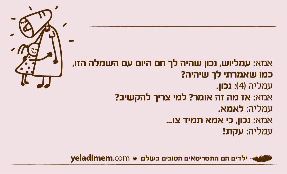 אמא: עמליוש, נכון שהיה לך חם היום עם השמלה הזו,כמו שאמרתי לך שיהיה? עמליה (4): נכון. אמא: אז מה זה אומר? למי צריך להקשיב? עמליה: לאמא. אמא: נכון, כי אמא תמיד צו... עמליה: עקת!