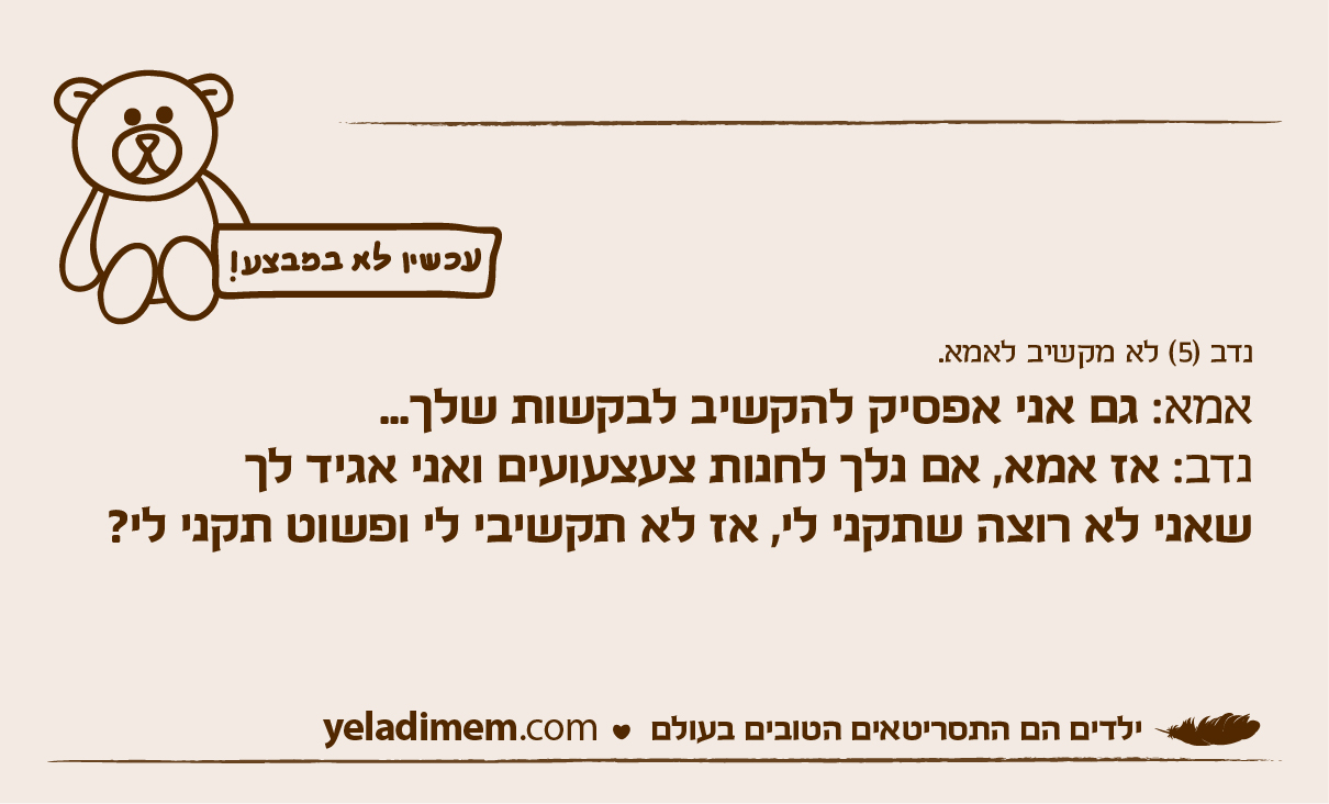 נדב (5) לא מקשיב לאמא. אמא: גם אני אפסיק להקשיב לבקשות שלך... נדב: אז אמא, אם נלך לחנות צעצעועים ואני אגיד לך שאני לא רוצה שתקני לי, אז לא תקשיבי לי ופשוט תקני לי?