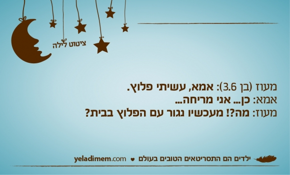 מעוז (בן 3.6): אמא, עשיתי פלוץ. אמא: כן... אני מריחה... מעוז: מה?! מעכשיו נגור עם הפלוץ בבית?