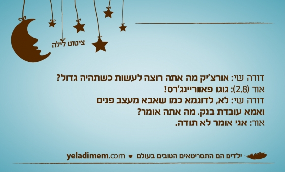 דודה שי: אורצ'יק מה אתה רוצה לעשות כשתהיה גדול? אור (2.8): גוגו פאווריינג'רס! דודה שי: לא, לדוגמא כמו שאבא מעצב פנים ואמא עובדת בנק. מה אתה אומר? אור: אני אומר לא תודה.