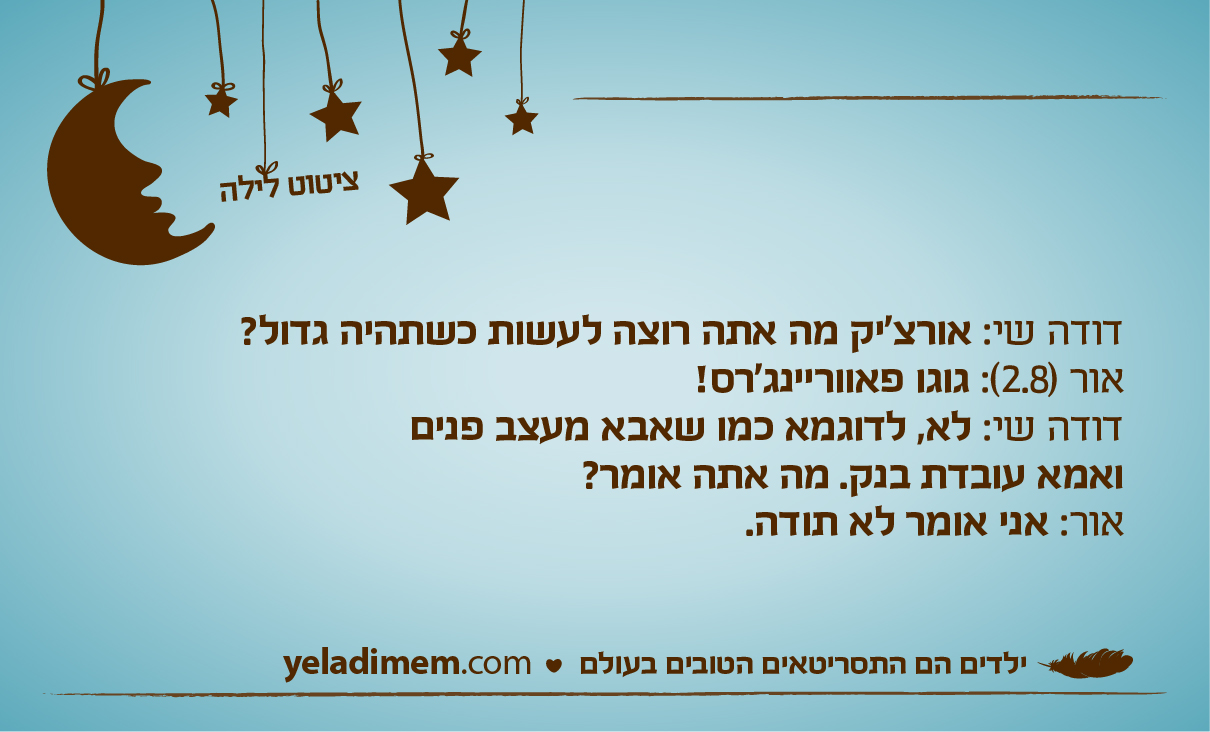 דודה שי: אורצ'יק מה אתה רוצה לעשות כשתהיה גדול? אור (2.8): גוגו פאווריינג'רס! דודה שי: לא, לדוגמא כמו שאבא מעצב פנים ואמא עובדת בנק. מה אתה אומר? אור: אני אומר לא תודה.