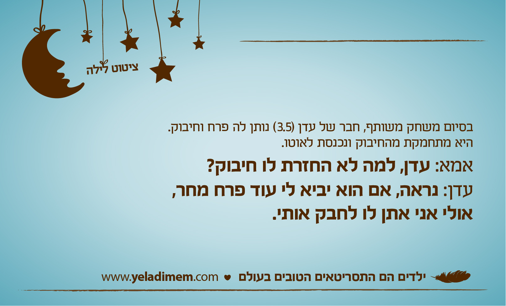 בסיום משחק משותף, חבר של עדן (3.5) נותן לה פרח וחיבוק. היא מתחמקת מהחיבוק ונכנסת לאוטו. אמא: עדן, למה לא החזרת לו חיבוק? עדן: נראה, אם הוא יביא לי עוד פרח מחר, אולי אני אתן לו לחבק אותי.