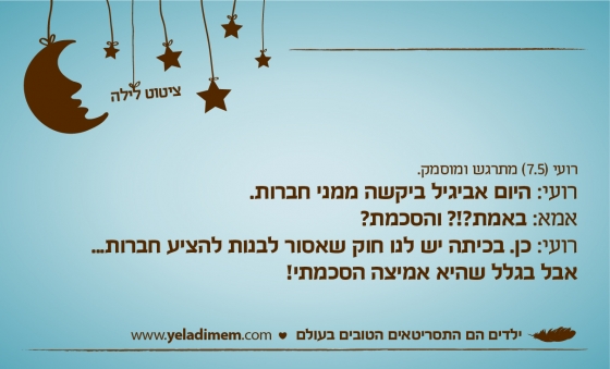 רועי (7.5) מתרגש ומוסמק.רועי: היום אביגיל ביקשה ממני חברות. אמא: באמת?!? והסכמת? רועי: כן. בכיתה יש לנו חוק שאסור לבנות להציע חברות... אבל בגלל שהיא אמיצה הסכמתי!