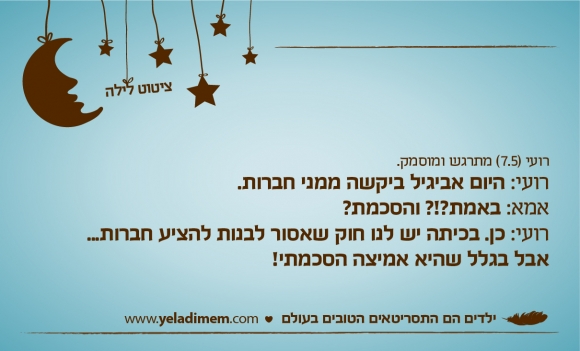 רועי (7.5) מתרגש ומוסמק.רועי: היום אביגיל ביקשה ממני חברות. אמא: באמת?!? והסכמת? רועי: כן. בכיתה יש לנו חוק שאסור לבנות להציע חברות... אבל בגלל שהיא אמיצה הסכמתי!