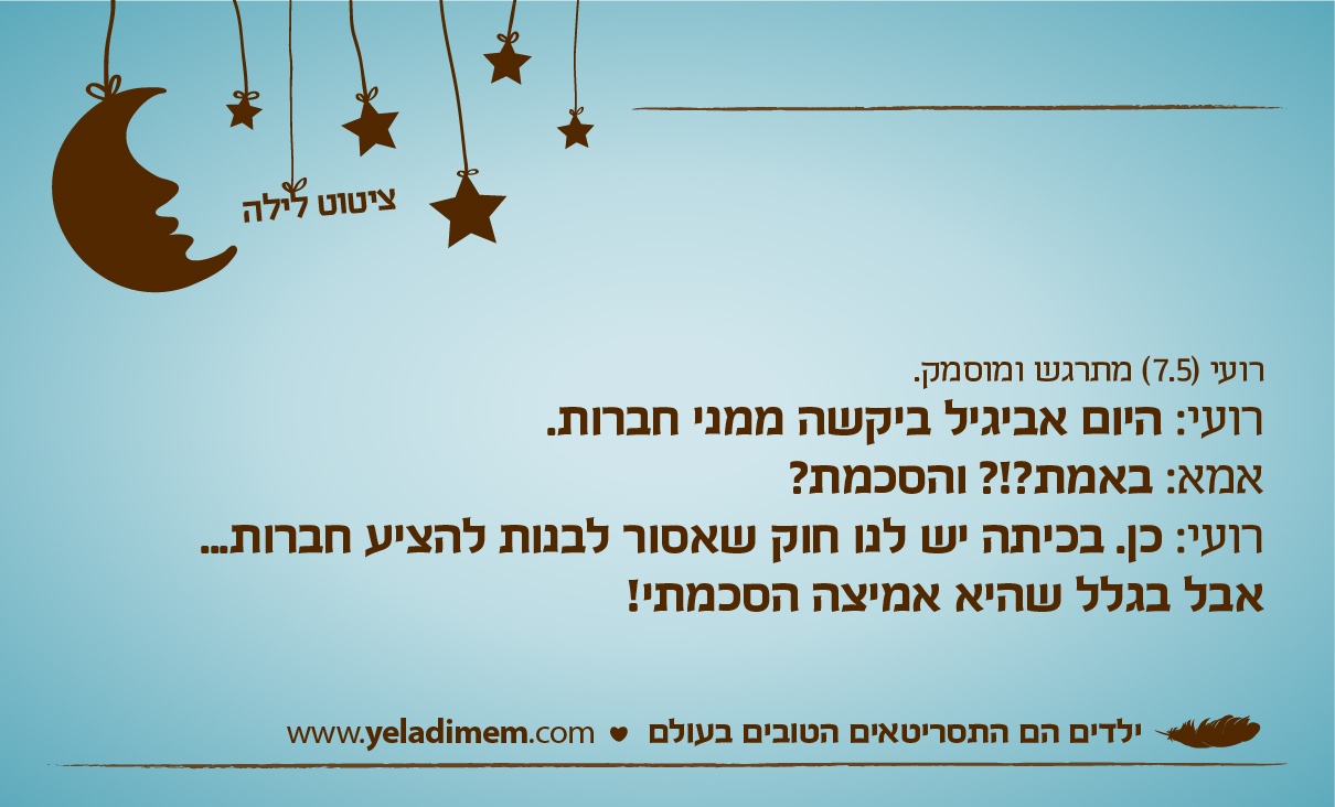 רועי (7.5) מתרגש ומוסמק.רועי: היום אביגיל ביקשה ממני חברות. אמא: באמת?!? והסכמת? רועי: כן. בכיתה יש לנו חוק שאסור לבנות להציע חברות... אבל בגלל שהיא אמיצה הסכמתי!