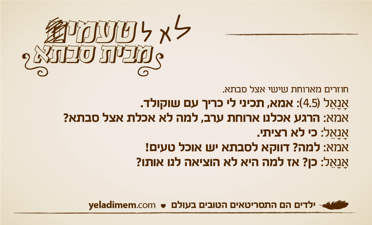 חוזרים מארוחת שישי אצל סבתא. אנאל (4.5): אמא, תכיני לי כריך עם שוקולד. אמא: הרגע אכלנו ארוחת ערב, למה לא אכלת אצל סבתא? אנאל: כי לא רציתי. אמא: למה? דווקא לסבתא יש אוכל טעים! אנאל: כן? אז למה היא לא הוציאה לנו אותו?