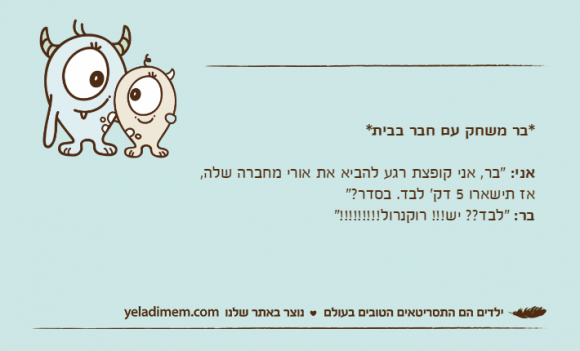 *בר משחק עם חבר בבית*אני: "בר, אני קופצת רגע להביא את אורי מחברה שלה, אז תישארו 5 דק' לבד. בסדר?"בר: "לבד?? יש!!! רוקנרול!!!!!!!!!"