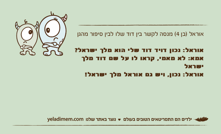 אוראל )בן 4( מנסה לקשר בין דוד שלו לבין סיפור מהגן אוראל: נכון דויד דוד שלי הוא מלך ישראל?אמא: לא מאמי, קראו לו על שם דוד מלך ישראלאוראל: נכון, ויש גם אוראל מלך ישראל!