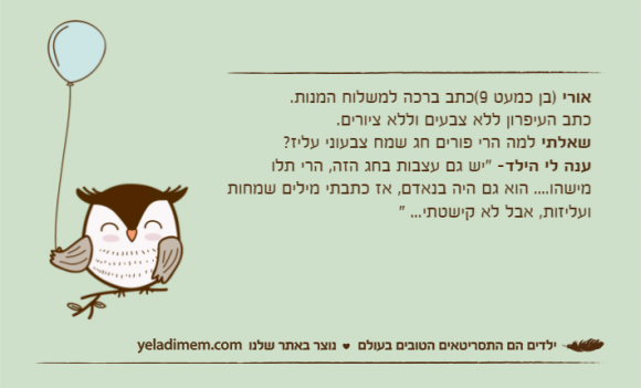 אורי )בן כמעט 9(כתב ברכה למשלוח המנות.&nbsp;כתב העיפרון ללא צבעים וללא ציורים.&nbsp;שאלתי למה הרי פורים חג שמח צבעוני עליז?&nbsp;ענה לי הילד- "יש גם עצבות בחג הזה, הרי תלו מישהו.... הוא גם היה בנאדם, אז כתבתי מילים שמחות ועליזות, אבל לא קישטתי... "