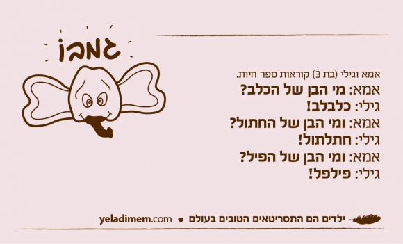 אמא וגילי (בת 3) קוראות ספר חיות.אמא: מי הבן של הכלב?גילי: כלבלב! אמא: ומי הבן של החתול? גילי: חתלתול! אמא: ומי הבן של הפיל?גילי: פילפל!