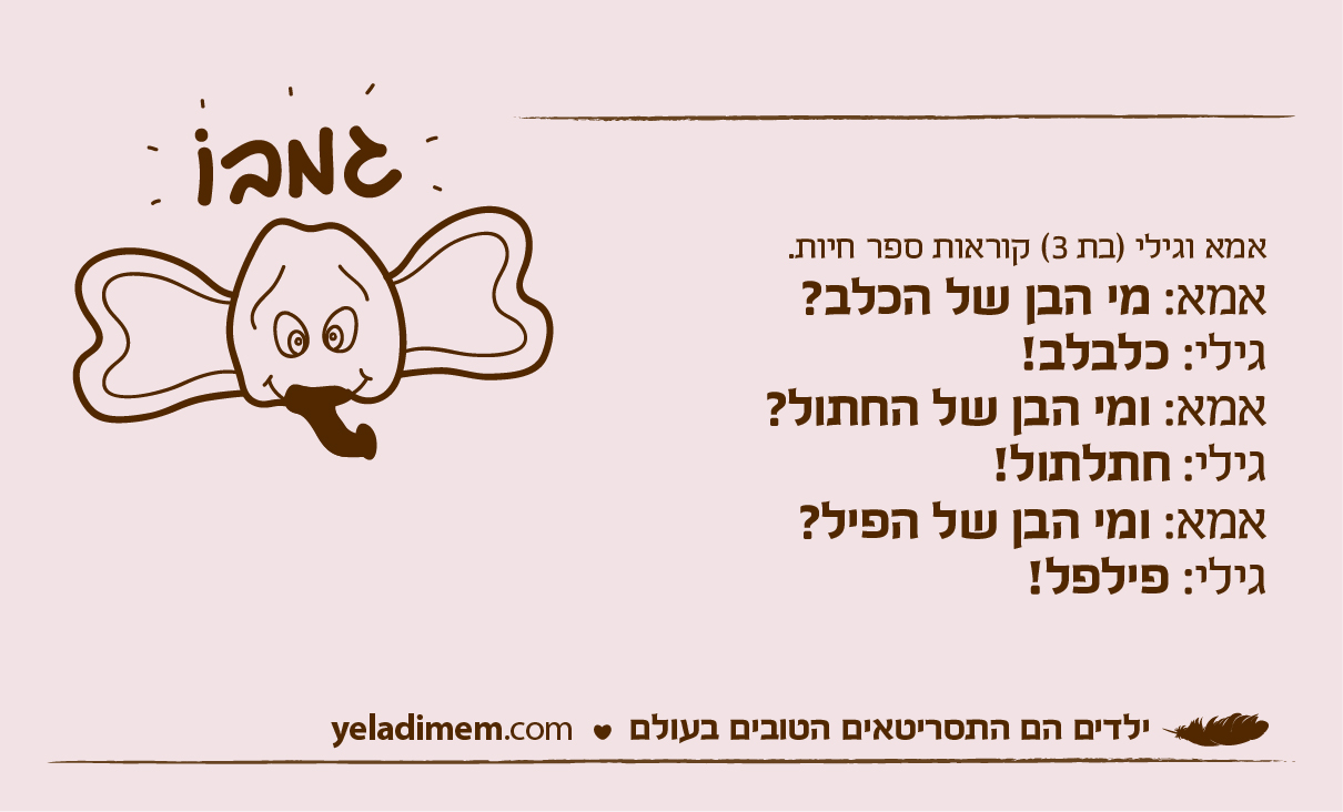 אמא וגילי (בת 3) קוראות ספר חיות.אמא: מי הבן של הכלב?גילי: כלבלב! אמא: ומי הבן של החתול? גילי: חתלתול! אמא: ומי הבן של הפיל?גילי: פילפל!