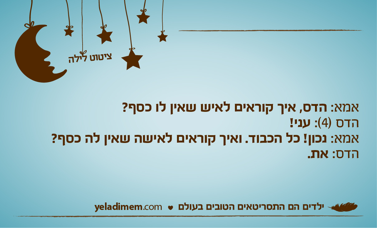 אמא: הדס, איך קוראים לאיש שאין לו כסף? הדס (4): עני! אמא: נכון! כל הכבוד. ואיך קוראים לאישה שאין לה כסף? הדס: את.