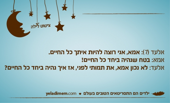 אלעד (7): אמא, אני רוצה להיות איתך כל החיים. אמא: בטח שנהיה ביחד כל החיים! אלעד: לא נכון אמא, את תמותי לפני, אז איך נהיה ביחד כל החיים?