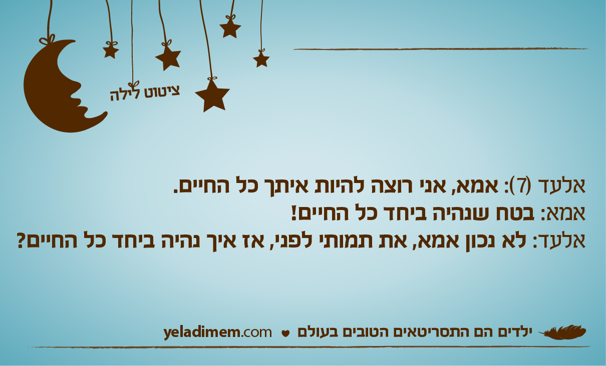 אלעד (7): אמא, אני רוצה להיות איתך כל החיים. אמא: בטח שנהיה ביחד כל החיים! אלעד: לא נכון אמא, את תמותי לפני, אז איך נהיה ביחד כל החיים?