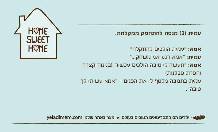 עמית )3( מנסה להתחמק ממקלחת.אמא: "עמית הולכים להתקלח"עמית: "אמא רגע אני משחק..."אמא: "תעשה לי טובה הולכים עכשיו" )בנימה קצרה וחסרת סבלנות( עמית בתגובה מלטף לי את הפנים - "אמא עשיתי לך טובה".