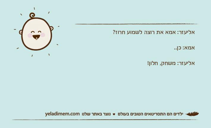 אליעזר: אמא את רוצה לשמוע חרוז? אמא: כן.. אליעזר: משחק, חלון!