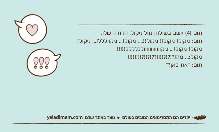תום )4( יושב בשולחן מול ניקול, הדודה שלו.תום: ניקול! ניקול!! ניקול!!.... ניקול!... ניקווללל!... ניקול!ניקול! ניקול!... ניקוווווווווווולללללל!!!!!ניקול:... מה!?!?!?!!!!??!?!!?!!!!!!!!תום: "את כאן?"