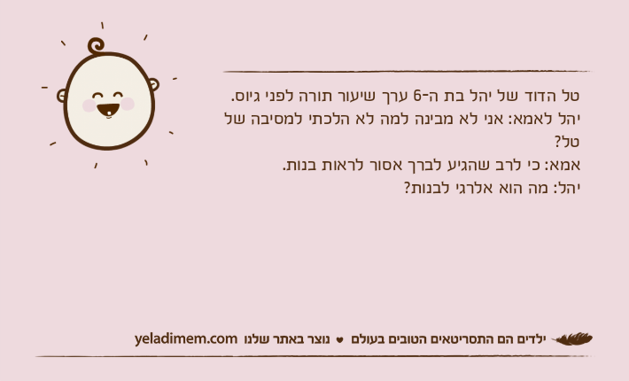 טל הדוד של יהל בת ה-6 ערך שיעור תורה לפני גיוס.יהל לאמא: אני לא מבינה למה לא הלכתי למסיבה של טל?אמא: כי לרב שהגיע לברך אסור לראות בנות.יהל: מה הוא אלרגי לבנות?