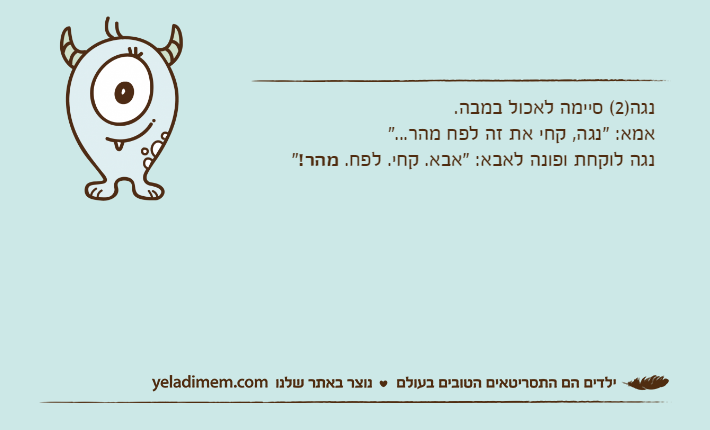 נגה)2( סיימה לאכול במבה.אמא: "נגה, קחי את זה לפח מהר..."נגה לוקחת ופונה לאבא: "אבא. קחי. לפח. מהר!"