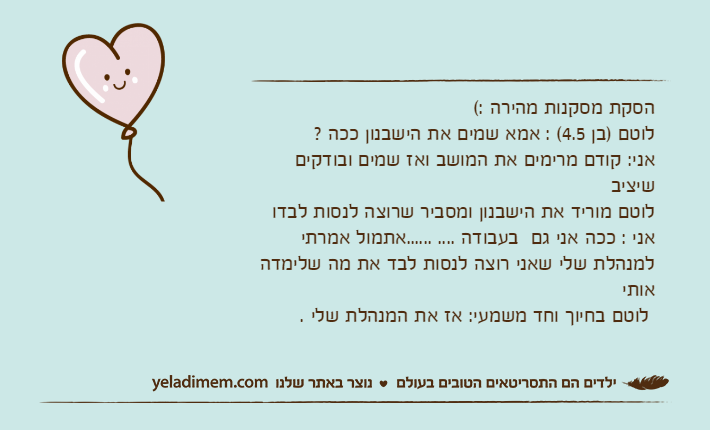הסקת מסקנות מהירה :(לוטם )בן 4.5( : אמא שמים את הישבנון ככה ?אני: קודם מרימים את המושב ואז שמים ובודקים שיציבלוטם מוריד את הישבנון ומסביר שרוצה לנסות לבדו&nbsp;אני : ככה אני גם  בעבודה .... ......אתמול אמרתי למנהלת שלי שאני רוצה לנסות לבד את מה שלימדה אותי&nbsp;לוטם בחיוך וחד משמעי: אז את המנהלת שלי .