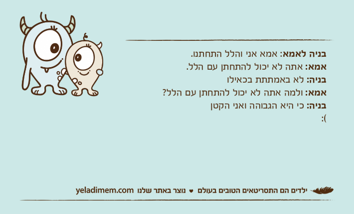 בניה לאמא: אמא אני והלל התחתנו.אמא: אתה לא יכול להתחתן עם הלל.בניה: לא באמתתת בכאילואמא: ולמה אתה לא יכול להתחתן עם הלל?בניה: כי היא הגבוהה ואני הקטן:(