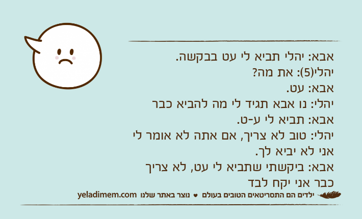 אבא: יהלי תביא לי עט בבקשה.יהלי)5(: את מה?אבא: עט.יהלי: נו אבא תגיד לי מה להביא כבראבא: תביא לי ע-ט.יהלי: טוב לא צריך, אם אתה לא אומר לי אני לא יביא לך.אבא: ביקשתי שתביא לי עט, לא צריך כבר אני יקח לבד