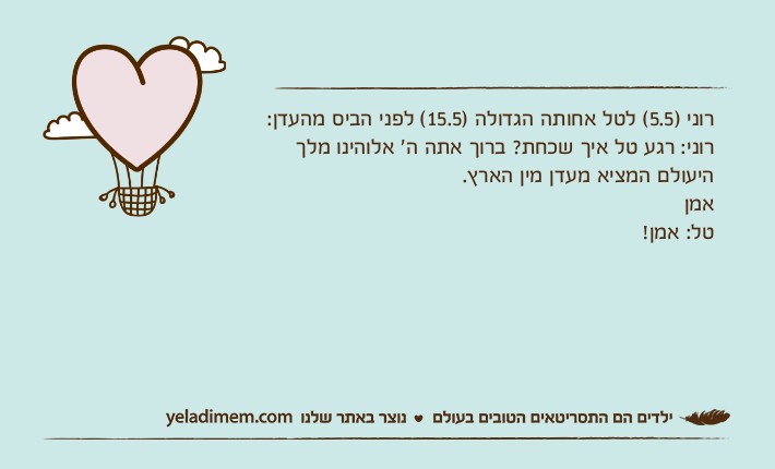 רוני )5.5( לטל אחותה הגדולה )15.5( לפני הביס מהעדן:רוני: רגע טל איך שכחת? ברוך אתה ה׳ אלוהינו מלך היעולם המציא מעדן מין הארץ.אמן טל: אמן!