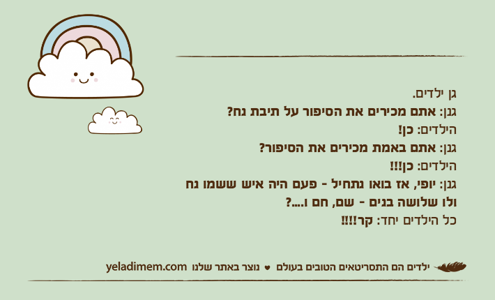 גן ילדים.גנן: אתם מכירים את הסיפור על תיבת נח?הילדים: כן!גנן: אתם באמת מכירים את הסיפור?הילדים: כן!!!גנן: יופי, אז בואו נתחיל - פעם היה איש ששמו נח ולו שלושה בנים - שם, חם ו....?כל הילדים יחד: קר!!!!