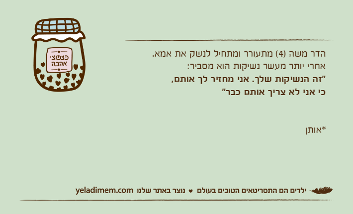הדר משה )4( מתעורר ומתחיל לנשק את אמא. אחרי יותר מעשר נשיקות הוא מסביר: "זה הנשיקות שלך. אני מחזיר לך אותם, כי אני לא צריך אותם כבר"                                                                                                                          *אותן