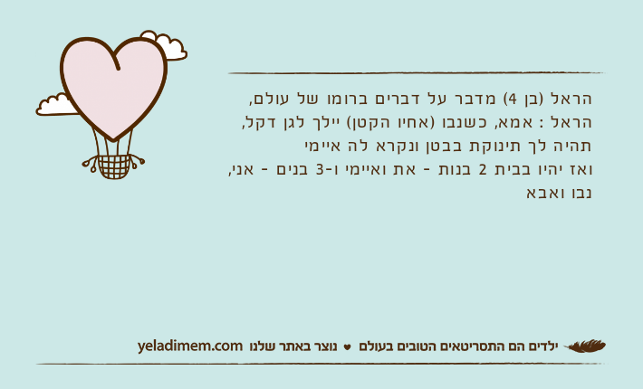 הראל )בן 4( מדבר על דברים ברומו של עולם,הראל : אמא, כשנבו )אחיו הקטן( יילך לגן דקל, תהיה לך תינוקת בבטן ונקרא לה איימיואז יהיו בבית 2 בנות - את ואיימי ו-3 בנים - אני, נבו ואבא