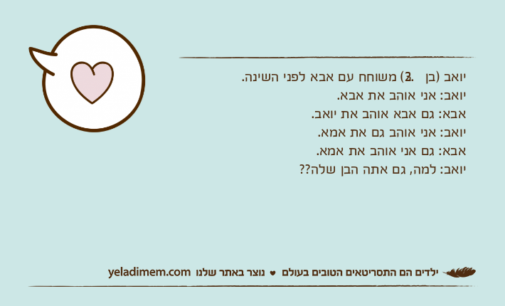 יואב )בן 3.2( משוחח עם אבא לפני השינה.יואב: אני אוהב את אבא.אבא: גם אבא אוהב את יואב.יואב: אני אוהב גם את אמא.אבא: גם אני אוהב את אמא.יואב: למה, גם אתה הבן שלה??