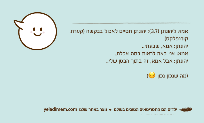 אמא ליהונתן )3.7(: יהונתן תסיים לאכול בבקשה )קערת קורנפלקס(.יהונתן: אמא, שבעתי..אמא: אני באה לראות כמה אכלת.יהונתן: אבל אמא, זה בתוך הבטן שלי..)מה שנכון נכון ?(